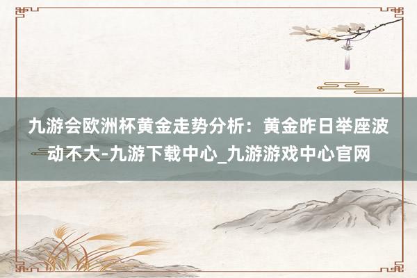 九游會歐洲杯　　黃金走勢分析：　　黃金昨日舉座波動不大-九游下載中心_九游游戲中心官網