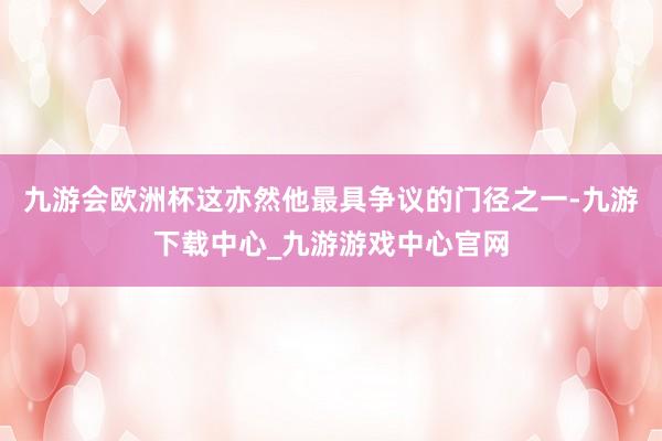 九游會(huì)歐洲杯這亦然他最具爭(zhēng)議的門(mén)徑之一-九游下載中心_九游游戲中心官網(wǎng)