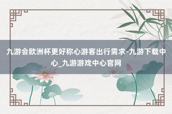 九游會歐洲杯更好稱心游客出行需求-九游下載中心_九游游戲中心官網