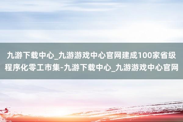 九游下載中心_九游游戲中心官網建成100家省級程序化零工市集-九游下載中心_九游游戲中心官網