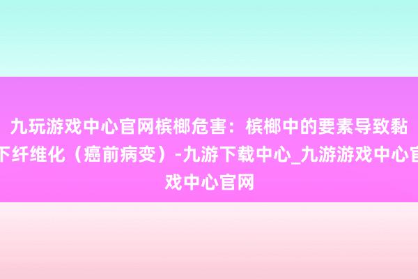 九玩游戲中心官網檳榔危害：檳榔中的要素導致黏膜下纖維化（癌前病變）-九游下載中心_九游游戲中心官網