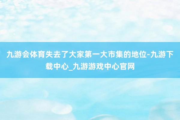 九游會體育失去了大家第一大市集的地位-九游下載中心_九游游戲中心官網