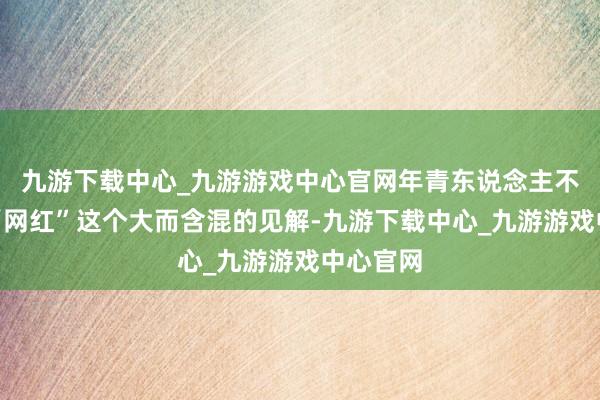 九游下載中心_九游游戲中心官網(wǎng)年青東說念主不得志于“網(wǎng)紅”這個(gè)大而含混的見解-九游下載中心_九游游戲中心官網(wǎng)