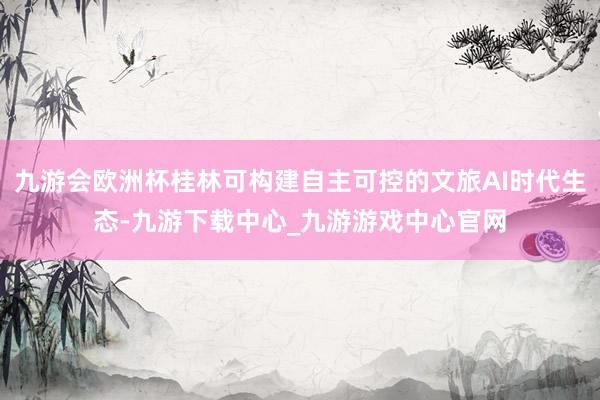 九游會歐洲杯桂林可構建自主可控的文旅AI時代生態(tài)-九游下載中心_九游游戲中心官網(wǎng)