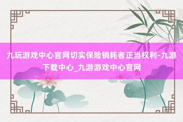 九玩游戲中心官網切實保險銷耗者正當權利-九游下載中心_九游游戲中心官網