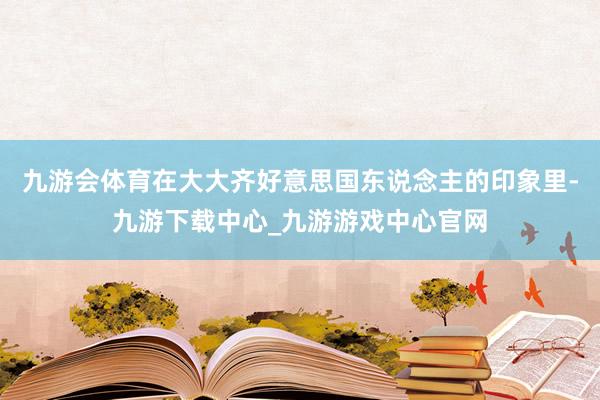 九游會體育在大大齊好意思國東說念主的印象里-九游下載中心_九游游戲中心官網