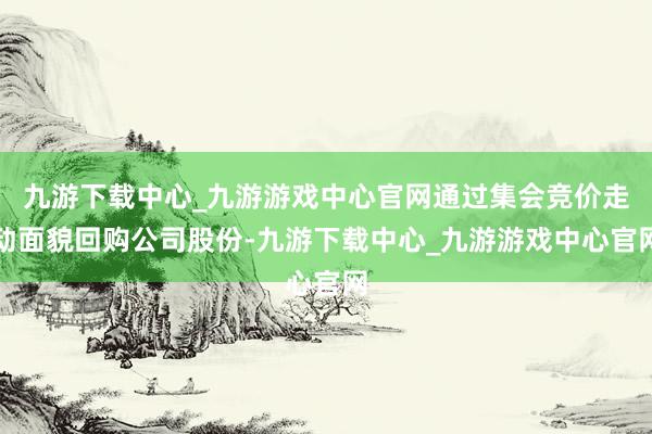 九游下載中心_九游游戲中心官網(wǎng)通過集會(huì)競(jìng)價(jià)走動(dòng)面貌回購(gòu)公司股份-九游下載中心_九游游戲中心官網(wǎng)