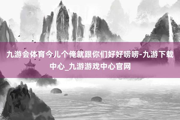 九游會體育今兒個俺就跟你們好好嘮嘮-九游下載中心_九游游戲中心官網