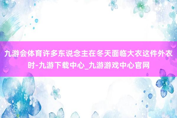 九游會體育許多東說念主在冬天面臨大衣這件外衣時-九游下載中心_九游游戲中心官網