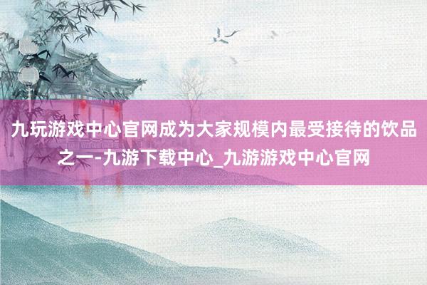 九玩游戲中心官網(wǎng)成為大家規(guī)模內(nèi)最受接待的飲品之一-九游下載中心_九游游戲中心官網(wǎng)