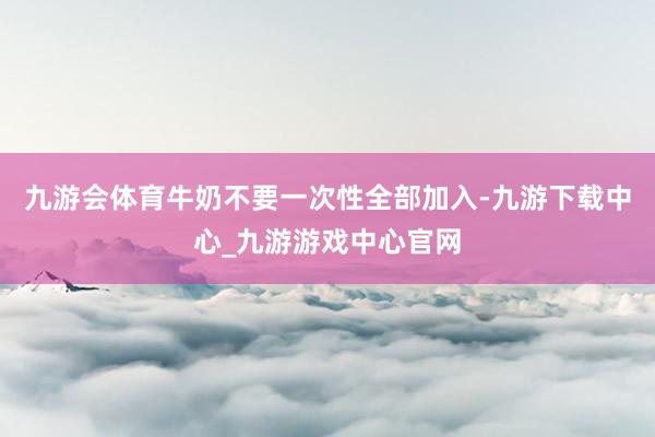 九游會體育牛奶不要一次性全部加入-九游下載中心_九游游戲中心官網