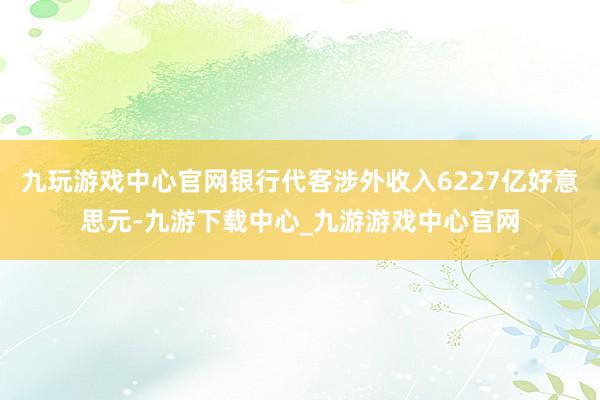 九玩游戲中心官網(wǎng)銀行代客涉外收入6227億好意思元-九游下載中心_九游游戲中心官網(wǎng)