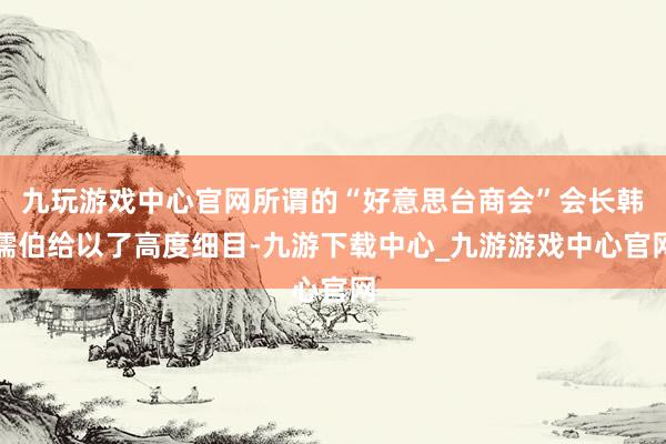 九玩游戲中心官網所謂的“好意思臺商會”會長韓儒伯給以了高度細目-九游下載中心_九游游戲中心官網