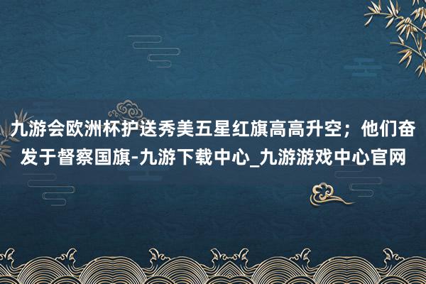 九游會歐洲杯護送秀美五星紅旗高高升空；他們奮發(fā)于督察國旗-九游下載中心_九游游戲中心官網(wǎng)
