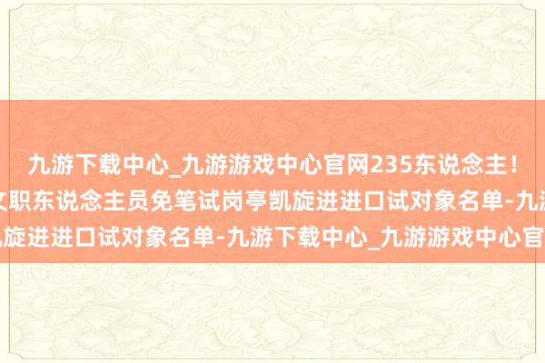 九游下載中心_九游游戲中心官網235東說念主！國防大學公布2025年文職東說念主員免筆試崗亭凱旋進進口試對象名單-九游下載中心_九游游戲中心官網