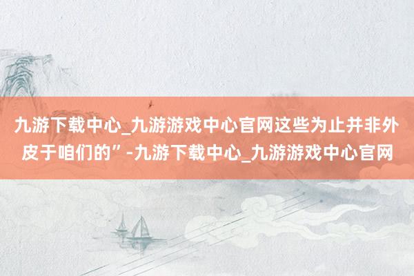 九游下載中心_九游游戲中心官網這些為止并非外皮于咱們的”-九游下載中心_九游游戲中心官網