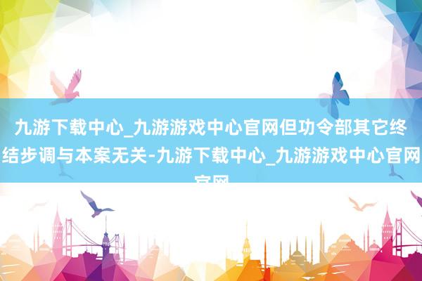 九游下載中心_九游游戲中心官網但功令部其它終結步調與本案無關-九游下載中心_九游游戲中心官網