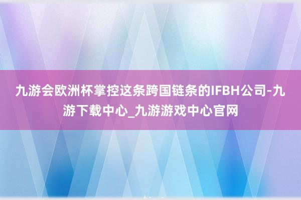 九游會(huì)歐洲杯掌控這條跨國(guó)鏈條的IFBH公司-九游下載中心_九游游戲中心官網(wǎng)