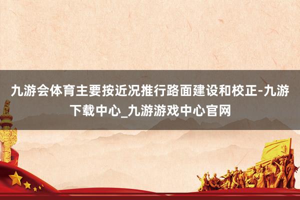 九游會體育主要按近況推行路面建設和校正-九游下載中心_九游游戲中心官網