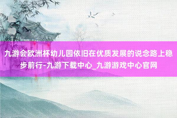 九游會歐洲杯幼兒園依舊在優質發展的說念路上穩步前行-九游下載中心_九游游戲中心官網