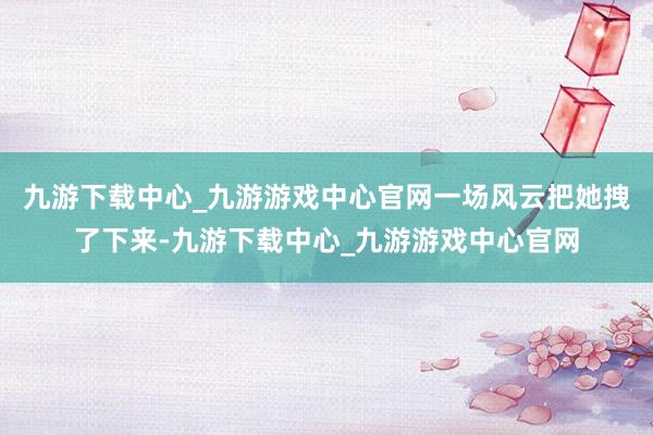 九游下載中心_九游游戲中心官網(wǎng)一場(chǎng)風(fēng)云把她拽了下來(lái)-九游下載中心_九游游戲中心官網(wǎng)