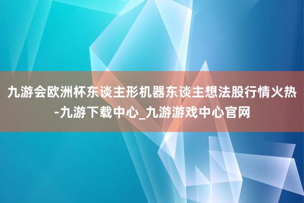九游會歐洲杯東談主形機器東談主想法股行情火熱-九游下載中心_九游游戲中心官網(wǎng)