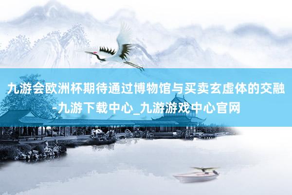 九游會歐洲杯期待通過博物館與買賣玄虛體的交融-九游下載中心_九游游戲中心官網
