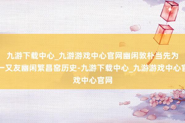 九游下載中心_九游游戲中心官網(wǎng)幽閑敦樸當(dāng)先為小一又友幽閑繁昌窯歷史-九游下載中心_九游游戲中心官網(wǎng)
