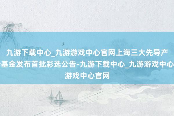 九游下載中心_九游游戲中心官網上海三大先導產業母基金發布首批彩選公告-九游下載中心_九游游戲中心官網