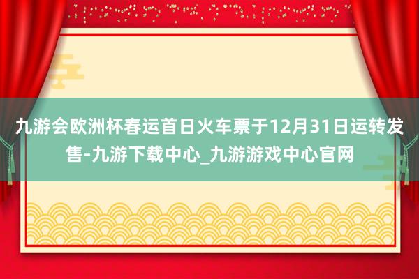 九游會(huì)歐洲杯春運(yùn)首日火車票于12月31日運(yùn)轉(zhuǎn)發(fā)售-九游下載中心_九游游戲中心官網(wǎng)