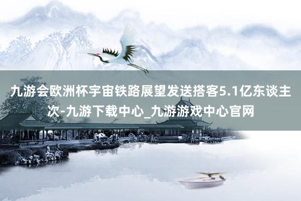 九游會(huì)歐洲杯宇宙鐵路展望發(fā)送搭客5.1億東談主次-九游下載中心_九游游戲中心官網(wǎng)
