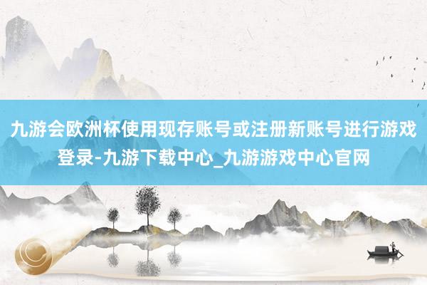 九游會歐洲杯使用現存賬號或注冊新賬號進行游戲登錄-九游下載中心_九游游戲中心官網