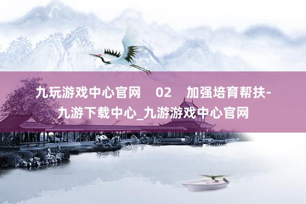 九玩游戲中心官網(wǎng)    　　02    　　加強(qiáng)培育幫扶-九游下載中心_九游游戲中心官網(wǎng)