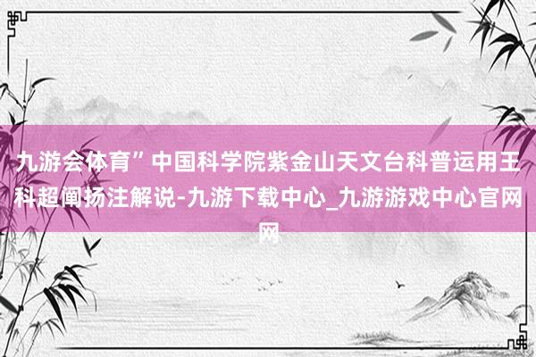九游會體育”中國科學院紫金山天文臺科普運用王科超闡揚注解說-九游下載中心_九游游戲中心官網