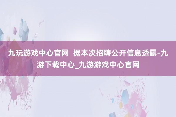 九玩游戲中心官網(wǎng)  據(jù)本次招聘公開信息透露-九游下載中心_九游游戲中心官網(wǎng)