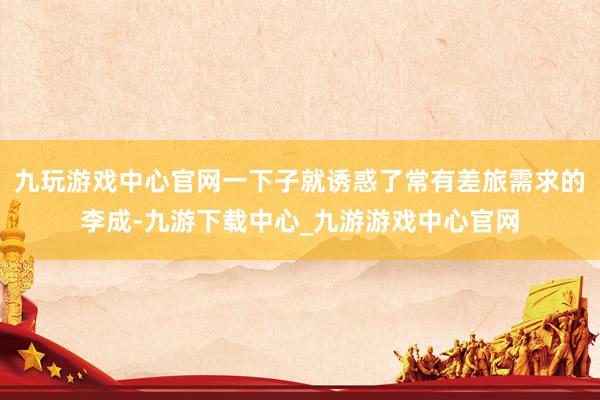 九玩游戲中心官網一下子就誘惑了常有差旅需求的李成-九游下載中心_九游游戲中心官網