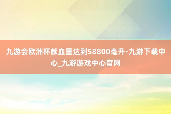 九游會歐洲杯獻血量達到58800毫升-九游下載中心_九游游戲中心官網