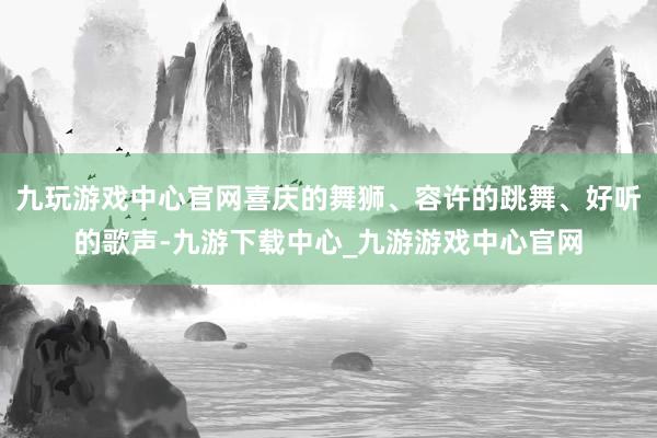 九玩游戲中心官網(wǎng)喜慶的舞獅、容許的跳舞、好聽的歌聲-九游下載中心_九游游戲中心官網(wǎng)
