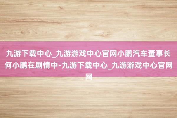 九游下載中心_九游游戲中心官網小鵬汽車董事長何小鵬在劇情中-九游下載中心_九游游戲中心官網