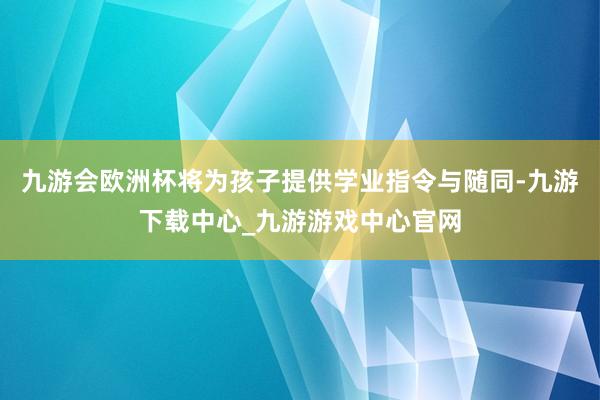 九游會歐洲杯將為孩子提供學業指令與隨同-九游下載中心_九游游戲中心官網
