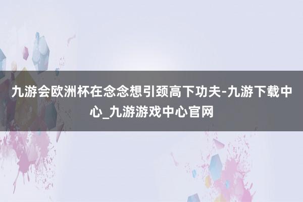 九游會歐洲杯在念念想引頸高下功夫-九游下載中心_九游游戲中心官網