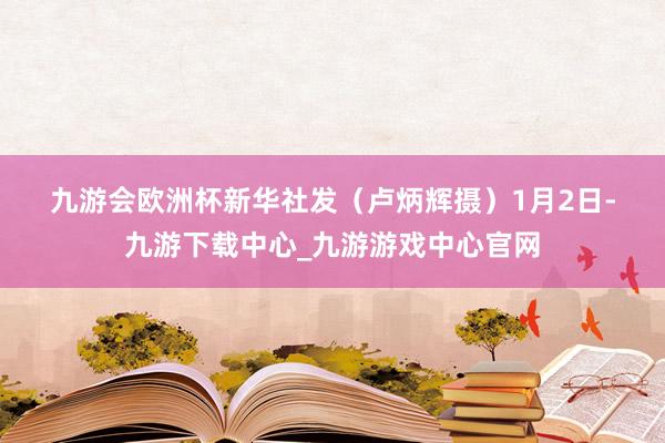 九游會歐洲杯　　新華社發（盧炳輝攝）　　1月2日-九游下載中心_九游游戲中心官網