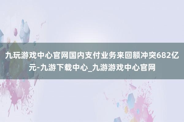 九玩游戲中心官網國內支付業務來回額沖突682億元-九游下載中心_九游游戲中心官網