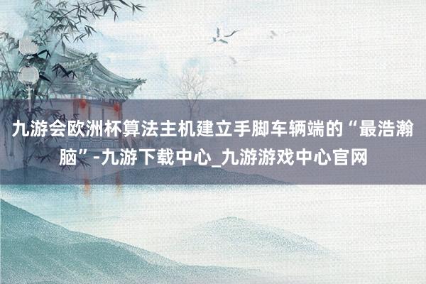 九游會歐洲杯算法主機建立手腳車輛端的“最浩瀚腦”-九游下載中心_九游游戲中心官網