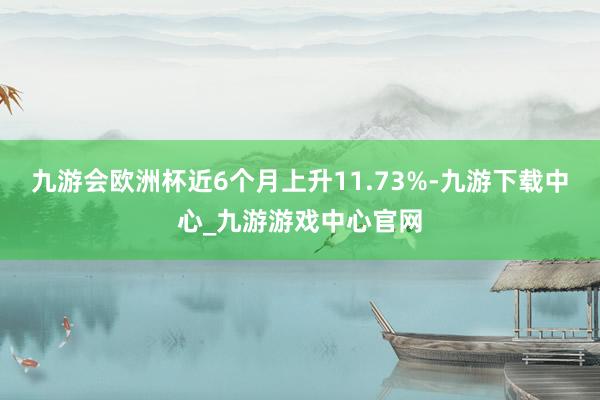 九游會歐洲杯近6個月上升11.73%-九游下載中心_九游游戲中心官網