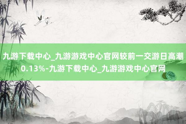 九游下載中心_九游游戲中心官網較前一交游日高潮0.13%-九游下載中心_九游游戲中心官網