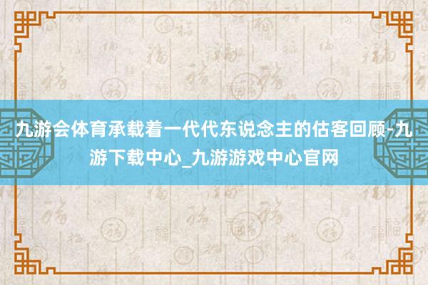 九游會體育承載著一代代東說念主的估客回顧-九游下載中心_九游游戲中心官網