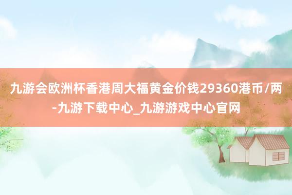 九游會歐洲杯香港周大福黃金價錢29360港幣/兩-九游下載中心_九游游戲中心官網