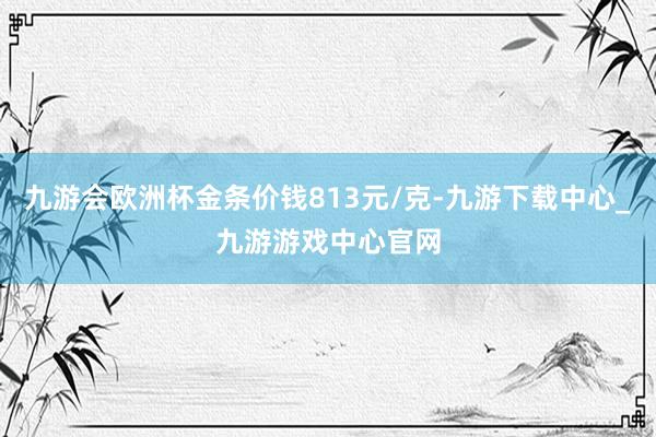 九游會歐洲杯金條價錢813元/克-九游下載中心_九游游戲中心官網