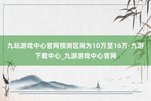 九玩游戲中心官網(wǎng)預(yù)測區(qū)間為10萬至16萬-九游下載中心_九游游戲中心官網(wǎng)